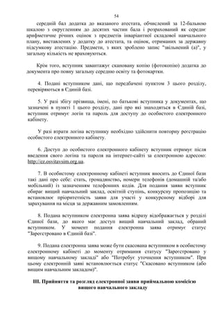 середній бал додатка до вказаного атестата, обчислений за 12-бальною
шкалою з округленням до десятих частин бала і розрахований як середнє
арифметичне річних оцінок з предметів інваріантної складової навчального
плану, виставлених у додатку до атестата, та оцінок, отриманих за державну
підсумкову атестацію. Предмети, з яких зроблено запис "звільнений (а)", у
загальну кількість не враховуються.
Крім того, вступник завантажує скановану копію (фотокопію) додатка до
документа про повну загальну середню освіту та фотокартки.
4. Подані вступником дані, що передбачені пунктом 3 цього розділу,
перевіряються в Єдиній базі.
5. У разі збігу прізвища, імені, по батькові вступника у документах, що
зазначені в пункті 1 цього розділу, дані про які знаходяться в Єдиній базі,
вступник отримує логін та пароль для доступу до особистого електронного
кабінету.
У разі втрати логіна вступнику необхідно здійснити повторну реєстрацію
особистого електронного кабінету.
6. Доступ до особистого електронного кабінету вступник отримує після
введення свого логіна та пароля на інтернет-сайті за електронною адресою:
http://ez.osvitavsim.org.ua.
7. В особистому електронному кабінеті вступник вносить до Єдиної бази
такі дані про себе: стать, громадянство, номери телефонів (домашній та/або
мобільний) із зазначенням телефонних кодів. Для подання заяви вступник
обирає вищий навчальний заклад, освітній ступінь, конкурсну пропозицію та
встановлює пріоритетність заяви для участі у конкурсному відборі для
зарахування на місця за державним замовленням.
8. Подана вступником електронна заява відразу відображається у розділі
Єдиної бази, до якого має доступ вищий навчальний заклад, обраний
вступником. У момент подання електронна заява отримує статус
"Зареєстровано в Єдиній базі".
9. Подана електронна заява може бути скасована вступником в особистому
електронному кабінеті до моменту отримання статусу "Зареєстровано у
вищому навчальному закладі" або "Потребує уточнення вступником". При
цьому електронній заяві встановлюється статус "Скасовано вступником (або
вищим навчальним закладом)".
III. Прийняття та розгляд електронної заяви приймальною комісією
вищого навчального закладу
54
 