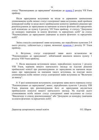 статус "Рекомендовано до зарахування" відповідно до пункту 5 розділу VІІ Умов
прийому.
Після зарахування вступників на місця за державним замовленням
уповноважена особа змінює статус електронної заяви вступника, який пройшов
конкурсний відбір та щодо якого приймальною комісією прийнято рішення про
рекомендування до зарахування на навчання за кошти фізичних або юридичних
осіб відповідно до пункту 6 розділу VІІ Умов прийому, зі статусу "Допущено
до конкурсу (навчання за кошти фізичних та юридичних осіб)" на статус
"Рекомендовано до зарахування (навчання за кошти фізичних та юридичних
осіб)".
Зміна статусів електронної заяви вступника, що передбачена пунктами 2-4
цього розділу, здійснюється у строки, визначені пунктом 1 розділу ІV Умов
прийому.
6. Вступник, статус електронної заяви якого встановлено як
"Рекомендовано до зарахування", зобов'язаний виконати вимоги пункту 1
розділу VІІІ Умов прийому.
7. Після виконання вступником вимог, передбачених пунктом 1 розділу
VІІІ Умов, керівник вищого навчального закладу на підставі рішення
приймальної комісії про рекомендування до зарахування на навчання видає
наказ про зарахування на навчання такого вступника, на підставі якого
уповноважена особа змінює статус електронної заяви вступника на "Включено
до наказу".
8. У разі невиконання вступником, електронна заява якого отримала статус
"Рекомендовано до зарахування", вимог, передбачених пунктом 1 розділу VІІІ
Умов, рішення про рекомендування його до зарахування анулюється
приймальною комісією вищого навчального закладу. На підставі цього
уповноважена особа змінює статус електронної заяви вступника на статус
"Виключено зі списку рекомендованих" або "Допущено до конкурсу (навчання
за кошти фізичних та юридичних осіб)".
Директор департаменту вищої освіти О.І. Шаров
56
 