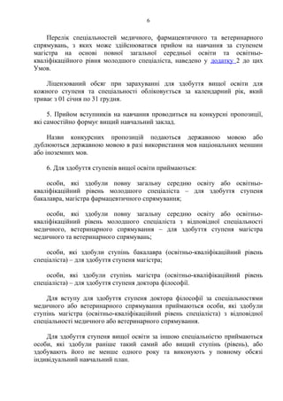 Перелік спеціальностей медичного, фармацевтичного та ветеринарного
спрямувань, з яких може здійснюватися прийом на навчання за ступенем
магістра на основі повної загальної середньої освіти та освітньо-
кваліфікаційного рівня молодшого спеціаліста, наведено у додатку 2 до цих
Умов.
Ліцензований обсяг при зарахуванні для здобуття вищої освіти для
кожного ступеня та спеціальності обліковується за календарний рік, який
триває з 01 січня по 31 грудня.
5. Прийом вступників на навчання проводиться на конкурсні пропозиції,
які самостійно формує вищий навчальний заклад.
Назви конкурсних пропозицій подаються державною мовою або
дублюються державною мовою в разі використання мов національних меншин
або іноземних мов.
6. Для здобуття ступенів вищої освіти приймаються:
особи, які здобули повну загальну середню освіту або освітньо-
кваліфікаційний рівень молодшого спеціаліста – для здобуття ступеня
бакалавра, магістра фармацевтичного спрямування;
особи, які здобули повну загальну середню освіту або освітньо-
кваліфікаційний рівень молодшого спеціаліста з відповідної спеціальності
медичного, ветеринарного спрямування – для здобуття ступеня магістра
медичного та ветеринарного спрямувань;
особи, які здобули ступінь бакалавра (освітньо-кваліфікаційний рівень
спеціаліста) – для здобуття ступеня магістра;
особи, які здобули ступінь магістра (освітньо-кваліфікаційний рівень
спеціаліста) – для здобуття ступеня доктора філософії.
Для вступу для здобуття ступеня доктора філософії за спеціальностями
медичного або ветеринарного спрямування приймаються особи, які здобули
ступінь магістра (освітньо-кваліфікаційний рівень спеціаліста) з відповідної
спеціальності медичного або ветеринарного спрямування.
Для здобуття ступеня вищої освіти за іншою спеціальністю приймаються
особи, які здобули раніше такий самий або вищий ступінь (рівень), або
здобувають його не менше одного року та виконують у повному обсязі
індивідуальний навчальний план.
6
 