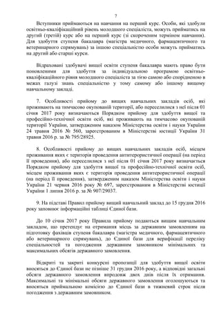 Вступники приймаються на навчання на перший курс. Особи, які здобули
освітньо-кваліфікаційний рівень молодшого спеціаліста, можуть прийматись на
другий (третій) курс або на перший курс (зі скороченим терміном навчання).
Для здобуття ступеня бакалавра (магістра медичного, фармацевтичного та
ветеринарного спрямувань) за іншою спеціальністю особи можуть прийматись
на другий або старші курси.
Відраховані здобувачі вищої освіти ступеня бакалавра мають право бути
поновленими для здобуття за індивідуальною програмою освітньо-
кваліфікаційного рівня молодшого спеціаліста за тією самою або спорідненою в
межах галузі знань спеціальністю у тому самому або іншому вищому
навчальному закладі.
7. Особливості прийому до вищих навчальних закладів осіб, які
проживають на тимчасово окупованій території, або переселилися з неї після 01
січня 2017 року визначаються Порядком прийому для здобуття вищої та
професійно-технічної освіти осіб, які проживають на тимчасово окупованій
території України, затвердженим наказом Міністерства освіти і науки України
24 травня 2016 № 560, зареєстрованим в Міністерстві юстиції України 31
травня 2016 р. за № 795/28925.
8. Особливості прийому до вищих навчальних закладів осіб, місцем
проживання яких є територія проведення антитерористичної операції (на період
її проведення), або переселилися з неї після 01 січня 2017 року визначається
Порядком прийому для здобуття вищої та професійно-технічної освіти осіб,
місцем проживання яких є територія проведення антитерористичної операції
(на період її проведення), затвердженим наказом Міністерства освіти і науки
України 21 червня 2016 року № 697, зареєстрованим в Міністерстві юстиції
України 1 липня 2016 р. за № 907/29037.
9. На підставі Правил прийому вищий навчальний заклад до 15 грудня 2016
року заповнює інформаційні таблиці Єдиної бази.
До 10 січня 2017 року Правила прийому подаються вищим навчальним
закладом, що претендує на отримання місць за державним замовленням на
підготовку фахівців ступеня бакалавра (магістра медичного, фармацевтичного
або ветеринарного спрямувань), до Єдиної бази для верифікації переліку
спеціальностей та погодження державним замовником мінімальних та
максимальних обсягів державного замовлення.
Відкриті та закриті конкурсні пропозиції для здобуття вищої освіти
вносяться до Єдиної бази не пізніше 31 грудня 2016 року, а відповідні загальні
обсяги державного замовлення впродовж двох днів після їх отримання.
Максимальні та мінімальні обсяги державного замовлення оголошуються та
вносяться приймальною комісією до Єдиної бази в тижневий строк після
погодження з державним замовником.
7
 