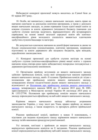 Небюджетні конкурсні пропозиції можуть вноситись до Єдиної бази до
01 червня 2017 року.
10. Особи, які навчаються у вищих навчальних закладах, мають право на
навчання одночасно за декількома освітніми програмами, а також у декількох
вищих навчальних закладах, за умови отримання тільки однієї вищої освіти за
кожним ступенем за кошти державного (місцевого) бюджету (навчання для
здобуття ступеня магістра медичного, фармацевтичного або ветеринарного
спрямувань на основі повної загальної середньої освіти або освітньо-
кваліфікаційного рівня молодшого спеціаліста вважається одночасним
здобуттям ступенів бакалавра та магістра).
Не допускається одночасне навчання на денній формі навчання за двома чи
більше спеціальностями (спеціалізаціями, освітніми програмами, напрямами
підготовки) за кошти державного або місцевого бюджетів, крім випадків,
передбачених законодавством.
11. Конкурсні пропозиції для здобуття ступеня магістра на основі
здобутого ступеня (освітньо-кваліфікаційного рівня) вищої освіти з строком
навчання понад півтора роки (крім небюджетних) попередньо погоджуються з
державним (регіональним) замовником.
12. Організацію прийому вступників до вищого навчального закладу
здійснює приймальна комісія, склад якої затверджується наказом керівника
вищого навчального закладу, який є її головою. Приймальна комісія діє згідно з
положенням про приймальну комісію вищого навчального закладу,
затвердженим вченою (педагогічною) радою вищого навчального закладу у
відповідності до Положення про приймальну комісію вищого навчального
закладу, затвердженого наказом МОН від 15 жовтня 2015 року № 1085,
зареєстрованого в Міністерстві юстиції України 04 листопада 2015 року за
№ 1353/27798. Положення про приймальну комісію вищого навчального
закладу оприлюднюється офіційному на веб-сайті вищого навчального закладу.
Керівник вищого навчального закладу забезпечує дотримання
законодавства України, у тому числі цих Умов, правил прийому до вищого
навчального закладу, а також відкритість та прозорість роботи приймальної
комісії.
Рішення приймальної комісії, прийняте в межах її повноважень, є
підставою для видання відповідного наказу керівником вищого навчального
закладу та/або виконання процедур вступної кампанії.
Усі питання, пов’язані з прийомом до вищого навчального закладу,
вирішуються приймальною комісією на її засіданнях. Рішення приймальної
комісії оприлюднюються на офіційному веб-сайті вищого навчального закладу,
8
 