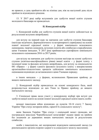 як правило, в день прийняття або не пізніше дня, ніж на наступний день після
прийняття відповідного рішення.
13. У 2017 році набір вступників для здобуття вищої освіти ступеня
молодшого бакалавра не проводиться.
ІІ. Конкурсний відбір
1. Конкурсний відбір для здобуття ступенів вищої освіти здійснюється за
результатами вступних випробувань:
для вступу на перший курс на навчання для здобуття ступеня бакалавра
(магістра медичного, фармацевтичного та ветеринарного спрямувань) на основі
повної загальної середньої освіти – у формі зовнішнього незалежного
оцінювання, творчих конкурсів, вступних іспитів або співбесіди в передбачених
цими Умовами випадках. У 2017 році приймаються сертифікати зовнішнього
незалежного оцінювання 2016 та 2017 років;
для вступу на навчання для здобуття ступеня магістра на основі здобутого
ступеня (освітньо-кваліфікаційного рівня) вищої освіти – у формі іспиту з
іноземної мови та фахових вступних випробувань, для вступу за спеціальністю
081 «Право» – у формі єдиного фахового вступного іспиту з використанням
організаційно-технологічних процесів здійснення зовнішнього незалежного
оцінювання відповідно до встановленого цими Умовами порядку;
в інших випадках – у формах, встановлених Правилами прийому до
вищого навчального закладу.
2. Конкурсний відбір проводиться на основі конкурсного бала, який
розраховується відповідно до цих Умов та Правил прийому до вищого
навчального закладу.
3. Спеціальні права щодо участі у конкурсному відборі при вступі для
здобуття вищої освіти на основі повної загальної середньої освіти мають особи:
визнані інвалідами війни відповідно до пунктів 10-14 статті 7 Закону
України "Про статус ветеранів війни, гарантії їх соціального захисту";
яким Законом України "Про статус і соціальний захист громадян, які
постраждали внаслідок Чорнобильської катастрофи" надане право на прийом
без екзаменів до державних вищих навчальних закладів за результатами
співбесіди;
особи з інвалідністю, які неспроможні відвідувати навчальний заклад (за
рекомендацією органів охорони здоров’я та соціального захисту населення);
9
 