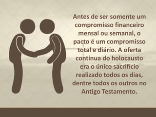 Antes de ser somente um
compromisso financeiro
mensal ou semanal, o
pacto é um compromisso
total e diário. A oferta
contínua do holocausto
era o único sacrifício
realizado todos os dias,
dentre todos os outros no
Antigo Testamento.
 