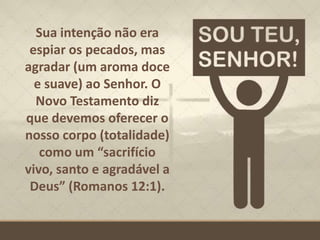 Sua intenção não era
espiar os pecados, mas
agradar (um aroma doce
e suave) ao Senhor. O
Novo Testamento diz
que devemos oferecer o
nosso corpo (totalidade)
como um “sacrifício
vivo, santo e agradável a
Deus” (Romanos 12:1).
 