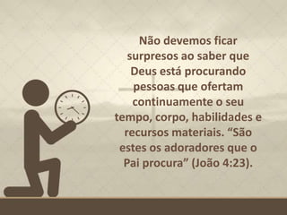 Não devemos ficar
surpresos ao saber que
Deus está procurando
pessoas que ofertam
continuamente o seu
tempo, corpo, habilidades e
recursos materiais. “São
estes os adoradores que o
Pai procura” (João 4:23).
 