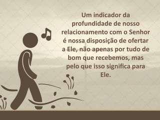 Um indicador da
profundidade de nosso
relacionamento com o Senhor
é nossa disposição de ofertar
a Ele, não apenas por tudo de
bom que recebemos, mas
pelo que isso significa para
Ele.
 