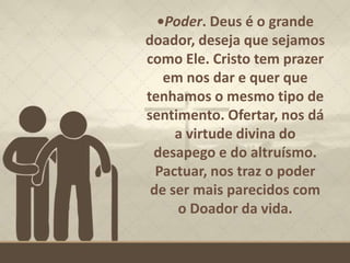 •Poder. Deus é o grande
doador, deseja que sejamos
como Ele. Cristo tem prazer
em nos dar e quer que
tenhamos o mesmo tipo de
sentimento. Ofertar, nos dá
a virtude divina do
desapego e do altruísmo.
Pactuar, nos traz o poder
de ser mais parecidos com
o Doador da vida.
 