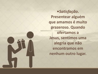 •Satisfação.
Presentear alguém
que amamos é muito
prazeroso. Quando
ofertamos a
Jesus, sentimos uma
alegria que não
encontramos em
nenhum outro lugar.
 