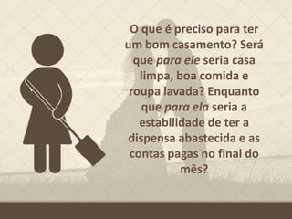 O que é preciso para ter
um bom casamento? Será
que para ele seria casa
limpa, boa comida e
roupa lavada? Enquanto
que para ela seria a
estabilidade de ter a
dispensa abastecida e as
contas pagas no final do
mês?
 