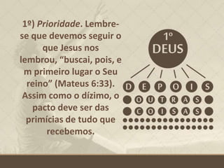1º) Prioridade. Lembre-
se que devemos seguir o
que Jesus nos
lembrou, “buscai, pois, e
m primeiro lugar o Seu
reino” (Mateus 6:33).
Assim como o dízimo, o
pacto deve ser das
primícias de tudo que
recebemos.
 