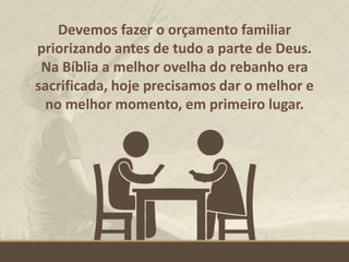 Devemos fazer o orçamento familiar
priorizando antes de tudo a parte de Deus.
Na Bíblia a melhor ovelha do rebanho era
sacrificada, hoje precisamos dar o melhor e
no melhor momento, em primeiro lugar.
 