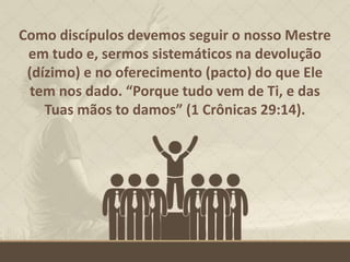 Como discípulos devemos seguir o nosso Mestre
em tudo e, sermos sistemáticos na devolução
(dízimo) e no oferecimento (pacto) do que Ele
tem nos dado. “Porque tudo vem de Ti, e das
Tuas mãos to damos” (1 Crônicas 29:14).
 