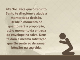 6º) Ore. Peça que o Espírito
Santo te direcione e ajude a
manter cada decisão.
Desde o momento de
quanto será a proporção,
até o momento da entrega
do envelope na salva. Deus
te dará a mesma satisfação
que Ele sente ao derramar
bênçãos na sua vida.
 