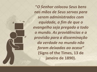 “O Senhor colocou Seus bens
nas mãos de Seus servos para
serem administrados com
equidade, a fim de que o
evangelho seja pregado a todo
o mundo. As providências e a
provisão para a disseminação
da verdade no mundo não
foram deixadas ao acaso”
(Signs of the Times, 13 de
janeiro de 1890).
 