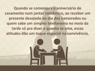 Quando se comemora o aniversário de
casamento num jantar romântico, ao receber um
presente desejado no dia dos namorados ou
quem sabe um simples telefonema no meio da
tarde só pra dizer o quanto se ama, essas
atitudes dão um toque especial na convivência.
 