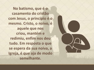 No batismo, que é o
casamento do cristão
com Jesus, o princípio é o
mesmo. Cristo, o noivo, é
aquele que nos
criou, mantém e
redimiu, enfim nos deu
tudo. Em resposta o que
se espera da sua noiva, a
Igreja, é que aja de modo
semelhante.
 