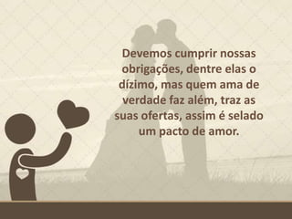 Devemos cumprir nossas
obrigações, dentre elas o
dízimo, mas quem ama de
verdade faz além, traz as
suas ofertas, assim é selado
um pacto de amor.
 