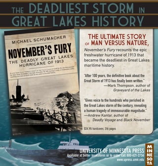Deadliest Storm in
Great Lakes History

The

THE ULTIMATE STORY
MAN VERSUS NATURE,

OF

November’s Fury recounts the epic
freshwater hurricane of 1913 that
became the deadliest in Great Lakes
maritime history.
“After 100 years, the definitive book about the
Great Storm of 1913 has finally been written.”
—Mark Thompson, author of
Graveyard of the Lakes

“Gives voice to the hundreds who perished in
the Great Lakes storm of the century, revealing
a human tragedy of immeasurable magnitude.”
—Andrew Kantar, author of
Deadly Voyage and Black November
$24.95 hardcover, 216 pages

UNIVERSITY OF MINNESOTA PRESS

Available at better bookstores or to order call 800-621-2736
www.upress.umn.edu

 