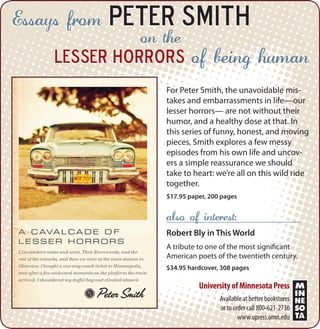 Essays from

Peter Smith
on the

lesser horrors

of being human

For Peter Smith, the unavoidable mistakes and embarrassments in life—our
lesser horrors— are not without their
humor, and a healthy dose at that. In
this series of funny, honest, and moving
pieces, Smith explores a few messy
episodes from his own life and uncovers a simple reassurance we should
take to heart: we’re all on this wild ride
together.
$17.95 paper, 200 pages

also of interest:
Robert Bly in This World
A tribute to one of the most significant
American poets of the twentieth century.
$34.95 hardcover, 308 pages

University of Minnesota Press
Available at better bookstores
or to order call 800-621-2736
www.upress.umn.edu

 