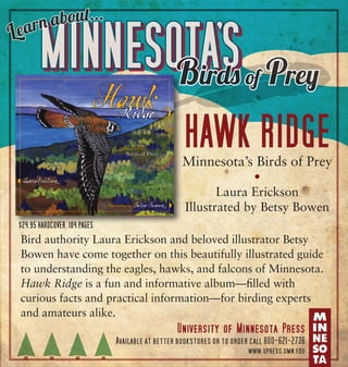 a bo
earn
L

ut...

MINNESOTA’S
Birds

of

Prey

Hawk Ridge
Minnesota’s Birds of Prey
•
Laura Erickson
Illustrated by Betsy Bowen
$24.95 hardcover, 104 pages

Bird authority Laura Erickson and beloved illustrator Betsy
Bowen have come together on this beautifully illustrated guide
to understanding the eagles, hawks, and falcons of Minnesota.
Hawk Ridge is a fun and informative album—filled with
curious facts and practical information—for birding experts
and amateurs alike.

University of Minnesota Press
Available at better bookstores or to order call 800-621-2736
www.upress.umn.edu

 