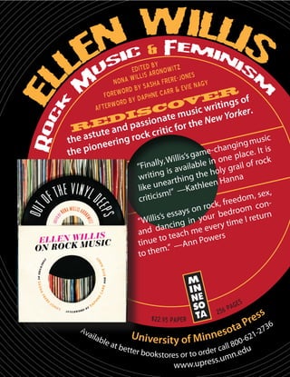 by
EditedAronowitz
illis
ones
Nona W Sasha Frere-J Nagy
rd by
r & Evie
Forewo y Daphne Car
er of
s
ord b
ov writing
Afterw

c
ic
rker.
is ate mus
ew Yo
ed passion c for the N
R ute and
t
k criti
ic
the as eering roc
g mus
angin . It is
ion
e
me-ch
the p
c
a

pla
s’s g
ock
in one
y, Willi
“Finall is available ly grail of r
iting hing the ho nna
wr
eart
en Ha
like un !” —Kathle
, sex,
iticism
cr
eedom
ock, fr om conr
ys on r bedro
urn
’s essa
u
“Willis cing in yo ry time I ret
dan
eve
and
ch me ers
to tea
w
tinue ” —Ann Po
m.
to the

$22.95 paper
Av
aila
ble
at

bette

r bookstores or to orde

ag e
2 56 p

s

-62
800
u
r call

n.ed
ss.um
www.upre

7
1-2

36

 