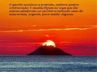 O garoto aceitava a proposta, embora sempre
contrariado. E muitas foram as vezes que ele
entrou esbaforido no escritório pedindo uma de
suas armas, urgente, para matar alguém.
 