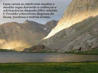 Essas cenas se repetiram muitas e
muitas vezes durante a infância e
adolescência daquele filho rebelde.
E Divaldo colecionou dezenas de
facas, punhais e outras armas.
 
