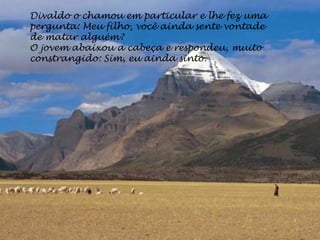 Divaldo o chamou em particular e lhe fez uma
pergunta: Meu filho, você ainda sente vontade
de matar alguém?
O jovem abaixou a cabeça e respondeu, muito
constrangido: Sim, eu ainda sinto.
 