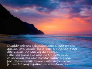 Divaldo colocou delicadamente a mão sob seu
queixo, levantando-lhe o rosto e, olhando-o nos
olhos, disse-lhe com voz de tristeza:
Filho, eu quero que você me prometa uma
coisa:Se um dia você decidir matar alguém,
peço-lhe que volte aqui e mate-me primeiro,
porque fui eu que falhei na sua educação.
 