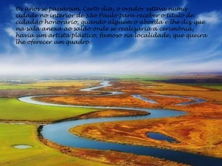 Os anos se passaram. Certo dia, o orador estava numa
cidade no interior de São Paulo para receber o título de
cidadão honorário, quando alguém o aborda e lhe diz que
na sala anexa ao salão onde se realizaria a cerimônia,
havia um artista plástico, famoso na localidade, que queira
lhe oferecer um quadro.
 