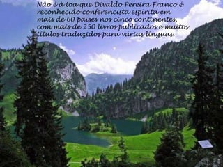 Não é à toa que Divaldo Pereira Franco é
reconhecido conferencista espírita em
mais de 60 países nos cinco continentes,
com mais de 250 livros publicados e muitos
títulos traduzidos para várias línguas.
 