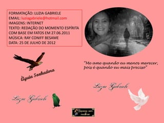 FORMATAÇÃO: LUZIA GABRIELE
EMAIL: luziagabriele@hotmail.com
IMAGENS: INTERNET
TEXTO: REDAÇÃO DO MOMENTO ESPÍRITA
COM BASE EM FATOS EM 27.06.2011
MÚSICA: RAY CONIFF BESAME
DATA: 25 DE JULHO DE 2012



                                     “Me ame quando eu menos merecer,
                                     pois é quando eu mais preciso”
 