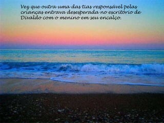 Vez que outra uma das tias responsável pelas
crianças entrava desesperada no escritório de
Divaldo com o menino em seu encalço.
 