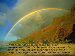 Divaldo, usando de muita psicologia, dizia
calmamente ao filho: Então, vamos fazer um trato. Eu
vou ajudar você, mas por enquanto deixe a arma
comigo e depois que eu terminar o serviço, nós iremos.
 