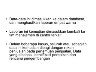 • Data-data ini dimasukkan ke dalam database,
dan menghasilkan laporan empat warna
• Laporan ini kemudian dimasukkan kembali ke
tim manajemen di kantor terkait
• Dalam beberapa kasus, seluruh atau sebagian
data ini kemudian dibagi dengan rekan
penjualan pada pertemuan penjualan. Data
yang dibahas, identifikasi perbaikan dan
rencana pengembangan
 