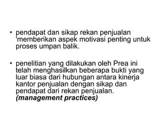 • pendapat dan sikap rekan penjualan
'memberikan aspek motivasi penting untuk
proses umpan balik.
• penelitian yang dilakukan oleh Prea ini
telah menghasilkan beberapa bukti yang
luar biasa dari hubungan antara kinerja
kantor penjualan dengan sikap dan
pendapat dari rekan penjualan.
(management practices)
 