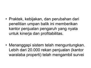 • Praktek, kebijakan, dan perubahan dari
penelitian umpan balik ini memberikan
kantor penjualan pengaruh yang nyata
untuk kinerja dan profitabilitas.
• Menanggapi sistem telah menguntungkan.
Lebih dari 20.000 rekan penjualan (kantor
waralaba properti) telah mengambil survei
 