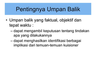 Pentingnya Umpan Balik
• Umpan balik yang faktual, objektif dan
tepat waktu :
– dapat mengambil keputusan tentang tindakan
apa yang dilakukannya
– dapat menghasilkan identifikasi berbagai
implikasi dari temuan-temuan kuisioner
 