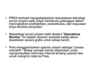 • PREA berhasil mengadaptasikan kesuksesan teknologi
survei-umpan balik untuk membantu pelanggan dalam
meningkatkan profitabilitas, produktivitas, dan kepuasan
kerja asosiasi penjualan
• Metodologi survei-umpan balik disebut "Operations
Review." Ini adalah layanan sukarela setiap tahun
disediakan secara gratis untuk setiap kantor.
• Prea menggambarkan operasi ulasan sebagai "proses
interaktif." Setiap manajer kantor diperlukan untuk
mengumpulkan informasi internal tentang operasi dan
untuk mengirim data ke Prea.
 