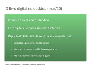 O livro digital no desktop (mar/10)

    Conceito está bastante difundido

    Livro digital é sempre associado à internet

    Rejeição do leitor brasileiro se dá, inicialmente, por:

               Dificuldade para ler os textos na tela

               Manuseio e transporte difícil do computador

               Afeição aos livros impressos em papel


Fonte: Os Leitores Brasileiros e o Livro Digital | Observatório do Livro | 2010
 