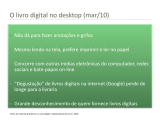O livro digital no desktop (mar/10)

    Não dá para fazer anotações e grifos

    Mesmo lendo na tela, prefere imprimir e ler no papel

    Concorre com outras mídias eletrônicas do computador, redes
     sociais e bate-papos on-line

    “Degustação” de livros digitais na internet (Google) perde de
     longe para a livraria

    Grande desconhecimento de quem fornece livros digitais
Fonte: Os Leitores Brasileiros e o Livro Digital | Observatório do Livro | 2010
 