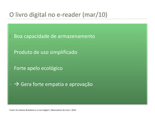 O livro digital no e-reader (mar/10)


    Boa capacidade de armazenamento

    Produto de uso simplificado

    Forte apelo ecológico

     Gera forte empatia e aprovação



Fonte: Os Leitores Brasileiros e o Livro Digital | Observatório do Livro | 2010
 
