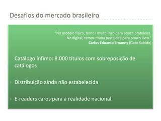 Desafios do mercado brasileiro

                     “No modelo físico, temos muito livro para pouca prateleira.
                           No digital, temos muita prateleira para pouco livro.”
                                          Carlos Eduardo Ernanny (Gato Sabido)



   Catálogo ínfimo: 8.000 títulos com sobreposição de
    catálogos

   Distribuição ainda não estabelecida

   E-readers caros para a realidade nacional
 