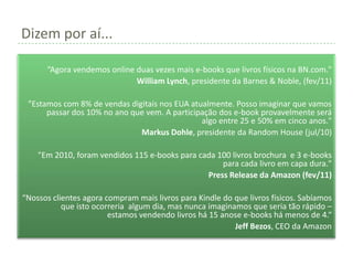 Dizem por aí...

      “Agora vendemos online duas vezes mais e-books que livros físicos na BN.com."
                             William Lynch, presidente da Barnes & Noble, (fev/11)

 "Estamos com 8% de vendas digitais nos EUA atualmente. Posso imaginar que vamos
      passar dos 10% no ano que vem. A participação dos e-book provavelmente será
                                               algo entre 25 e 50% em cinco anos."
                              Markus Dohle, presidente da Random House (jul/10)

    "Em 2010, foram vendidos 115 e-books para cada 100 livros brochura e 3 e-books
                                                    para cada livro em capa dura."
                                                Press Release da Amazon (fev/11)

“Nossos clientes agora compram mais livros para Kindle do que livros físicos. Sabíamos
           que isto ocorreria algum dia, mas nunca imaginamos que seria tão rápido –
                        estamos vendendo livros há 15 anose e-books há menos de 4.“
                                                          Jeff Bezos, CEO da Amazon
 