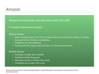 Amazon

    Modelo de distribuição com descontos entre 30 e 60%

    O varejista determina o preço

    Pontos fortes:
              Maior varejista online com 75% de market share em livros físicos e 65% em e-books
              Interação entre o Kindle e a plataforma
              Plataforma de self-publishing
              Compromisso de longo prazo para fazer os e-books acontecerem

    Pontos fracos:
              Produção e design dos e-readers
              Plataforma Mobi bloqueada
              Não pode manter o market share atual
              Limitações do e-reader com e-ink


Análise baseada no seminário “Understanding Digital Rights in a Digital Selling World”, apresentado por Evan Schnittman na Feira
de Frankfurt de 2010.
 