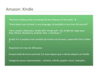 Amazon: Kindle

   “Reinvent reading while emulating the best features of the book.” &
    “Every book, ever printed, in any language, all available in less than 60 seconds”

   Três e-readers dedicados: Kindle WiFi, Kindle wifi + 3G, Kindle DX. Apps para
    iPad, iPhone, Blackberry, Android, Mac e Windows 7

   Kindle III é o produto mais vendido da história da Amazon, superando Harry Potter
    7

   Disponível em mais de 100 países

   Compra total de livros aumenta 3,3 vezes depois que o cliente adquire um Kindle

   Categorias pouco representadas: culinária, infantil, graphic novel, traduções.
 