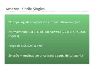 Amazon: Kindle Singles


   “Compeling ideas expressed at their natural lentgh.”

   Normalmente 5.000 a 30.000 palavras (25.000 a 150.000
    toques)

   Preço de US$ 0,99 a 4,99

   Seleção minuciosa em uma grande gama de categorias.
 
