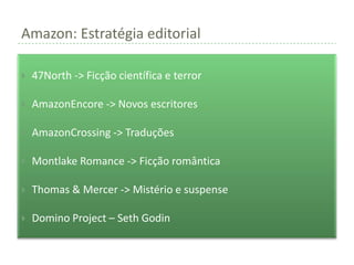 Amazon: Estratégia editorial

   47North -> Ficção científica e terror

   AmazonEncore -> Novos escritores

   AmazonCrossing -> Traduções

   Montlake Romance -> Ficção romântica

   Thomas & Mercer -> Mistério e suspense

   Domino Project – Seth Godin
 