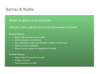 Barnes & Noble

   Modelo de agência ou de distribuição

   Defende modelo agência como forma de combater a Amazon

   Pontos fortes:
          Maior rede de livrarias do mundo
          Ótimas relações com editores
          Vem utilizando as lojas para difundir o Nook e a loja virtual
          Device de ótima aceitação
          Maior loja de e-books em espanhol do mundo

   Pontos fracos:
          Maior rede de livrarias do mundo
          Chegou atrasada
          Pouca presença mundial
 
