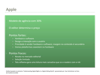 Apple

    Modelo de agência com 30%

    O editor determina o preço

    Pontos fortes:
              Hardware e software
              Design e interação com o usuário
              Prioridade é vender hardware e software; margem no conteúdo é secundária
              Outras plataformas coexistem no hardware

    Pontos fracos:
              Novata no mercado editorial
              Seleção limitada
              Tela reflexiva gera uma leitura mais cansativa que os e-readers com e-ink


Análise baseada no seminário “Understanding Digital Rights in a Digital Selling World”, apresentado por Evan Schnittman na Feira
de Frankfurt de 2010.
 